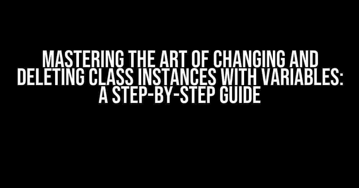 Mastering the Art of Changing and Deleting Class Instances with Variables: A Step-by-Step Guide