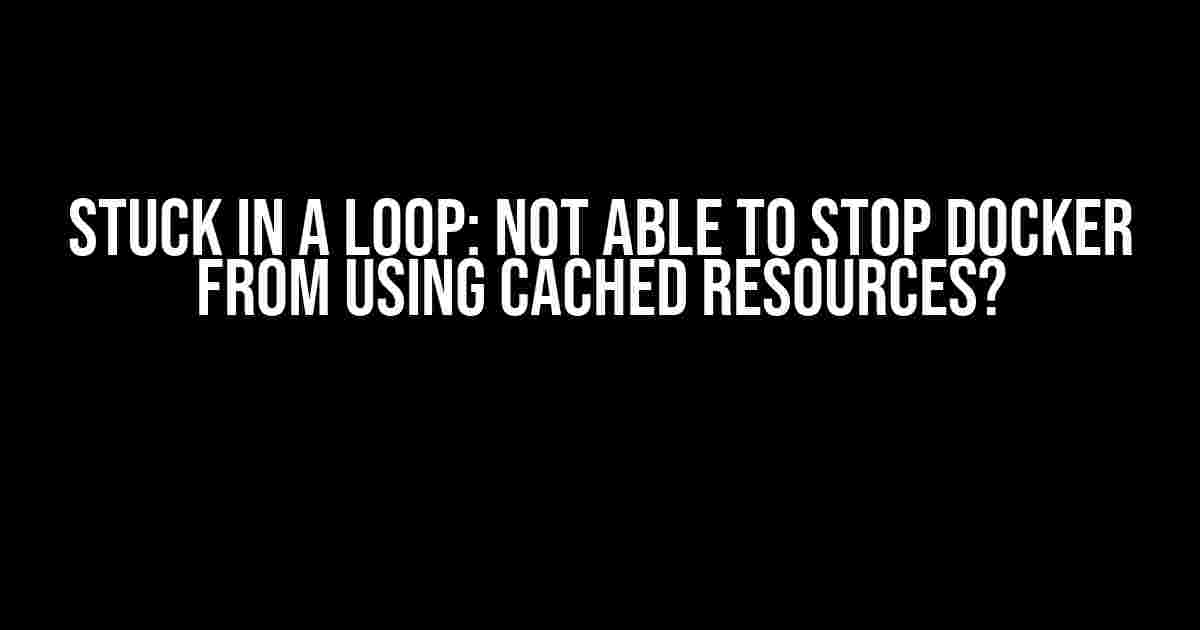 Stuck in a Loop: Not Able to Stop Docker from Using Cached Resources?