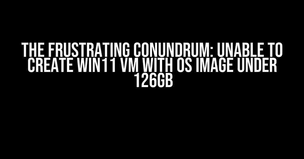 The Frustrating Conundrum: Unable to Create Win11 VM with OS Image under 126GB